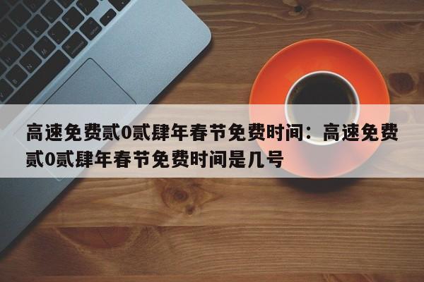 高速免费贰0贰肆年春节免费时间：高速免费贰0贰肆年春节免费时间是几号
