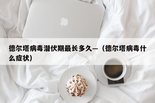德尔塔病毒潜伏期最长多久—（德尔塔病毒什么症状）