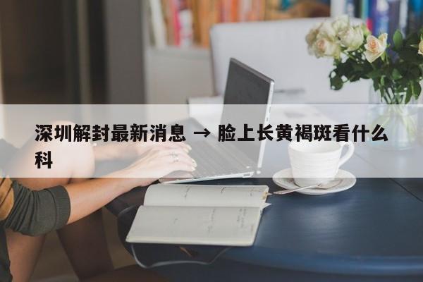 深圳解封最新消息 → 脸上长黄褐斑看什么科
