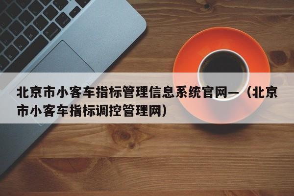 北京市小客车指标管理信息系统官网—（北京市小客车指标调控管理网）