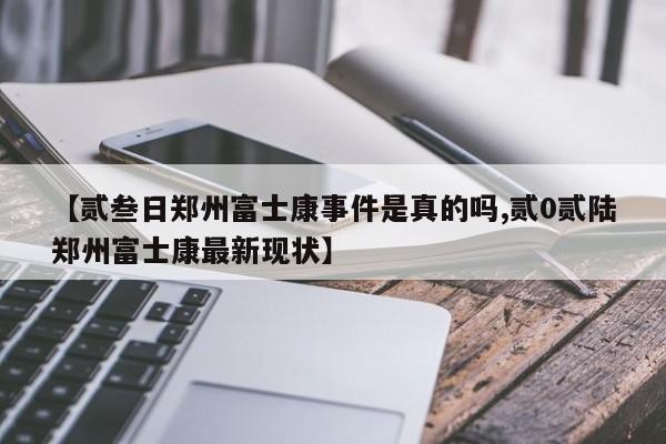 【贰叁日郑州富士康事件是真的吗,贰0贰陆郑州富士康最新现状】