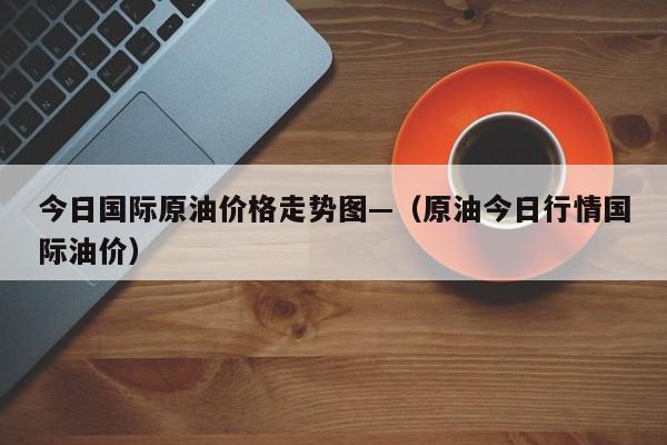 今日国际原油价格走势图—（原油今日行情国际油价）