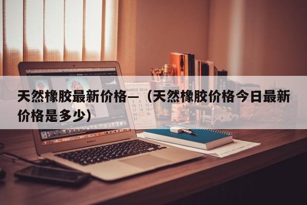 天然橡胶最新价格—（天然橡胶价格今日最新价格是多少）