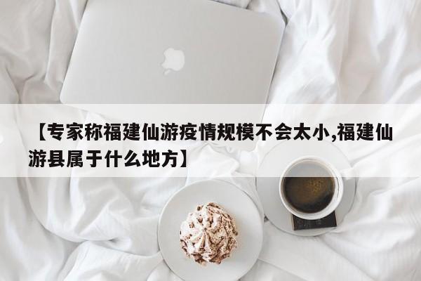 【专家称福建仙游疫情规模不会太小,福建仙游县属于什么地方】