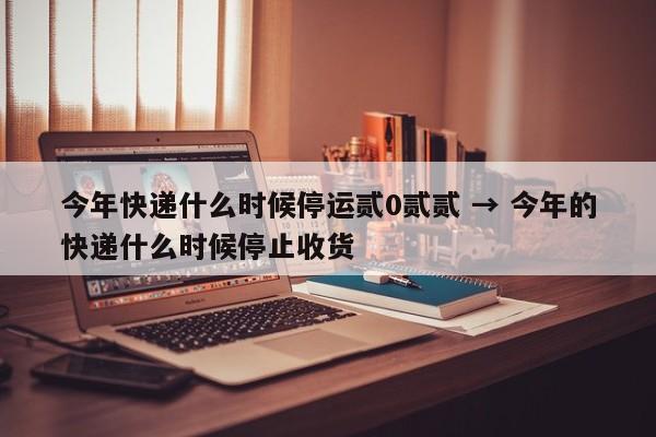 今年快递什么时候停运贰0贰贰 → 今年的快递什么时候停止收货