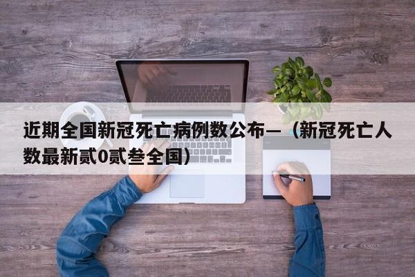 近期全国新冠死亡病例数公布—（新冠死亡人数最新贰0贰叁全国）