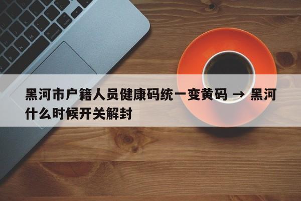 黑河市户籍人员健康码统一变黄码 → 黑河什么时候开关解封