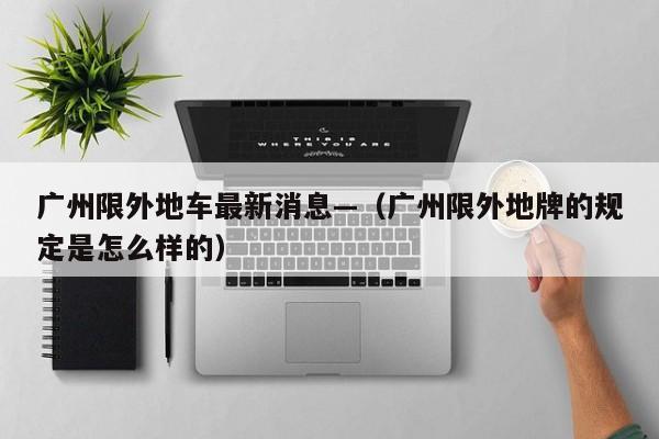 广州限外地车最新消息—（广州限外地牌的规定是怎么样的）