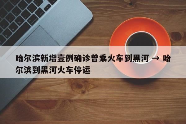 哈尔滨新增壹例确诊曾乘火车到黑河 → 哈尔滨到黑河火车停运