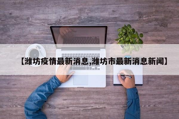 【潍坊疫情最新消息,潍坊市最新消息新闻】