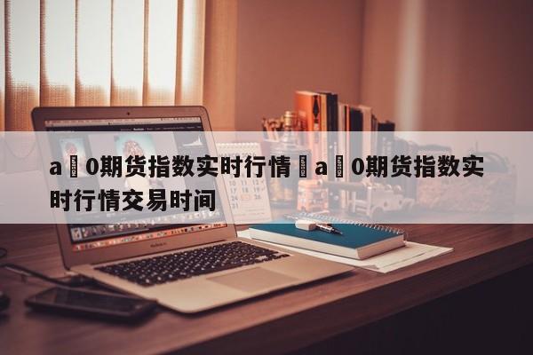 a無0期货指数实时行情›a無0期货指数实时行情交易时间