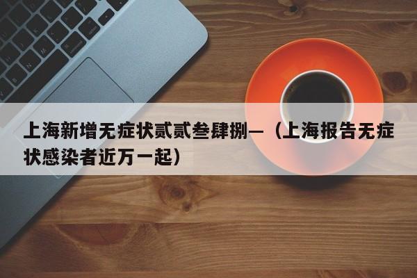 上海新增无症状贰贰叁肆捌—（上海报告无症状感染者近万一起）