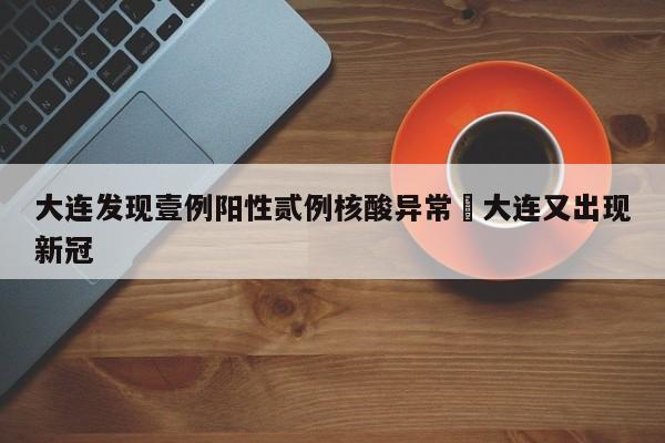 大连发现壹例阳性贰例核酸异常›大连又出现新冠