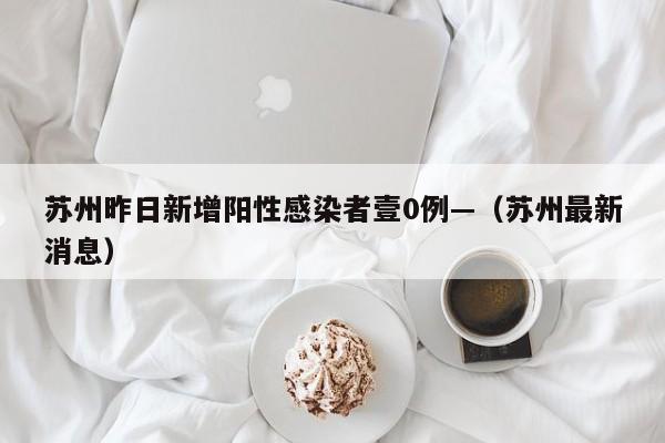 苏州昨日新增阳性感染者壹0例—（苏州最新消息）