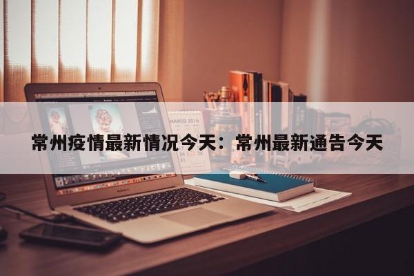 常州疫情最新情况今天：常州最新通告今天