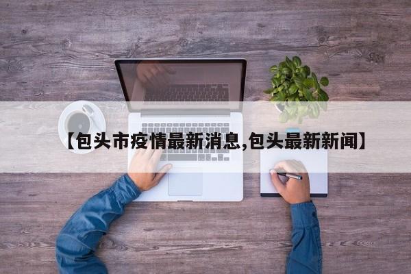【包头市疫情最新消息,包头最新新闻】