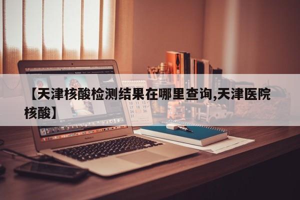 【天津核酸检测结果在哪里查询,天津医院 核酸】