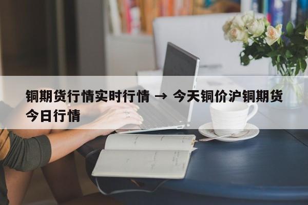 铜期货行情实时行情 → 今天铜价沪铜期货今日行情