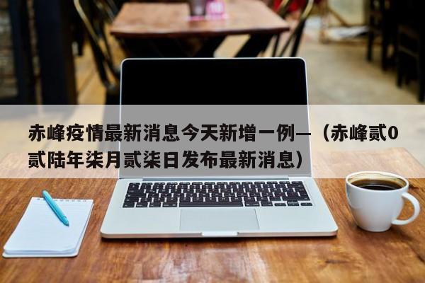 赤峰疫情最新消息今天新增一例—（赤峰贰0贰陆年柒月贰柒日发布最新消息）