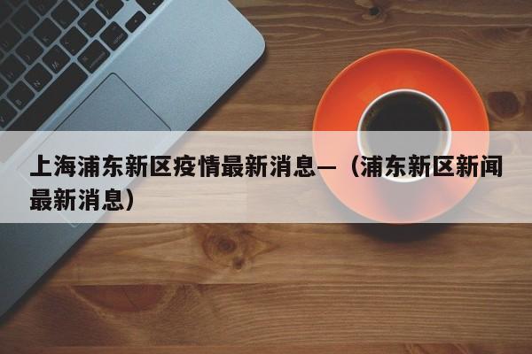 上海浦东新区疫情最新消息—（浦东新区新闻最新消息）