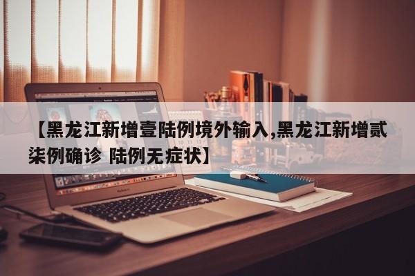 【黑龙江新增壹陆例境外输入,黑龙江新增贰柒例确诊 陆例无症状】