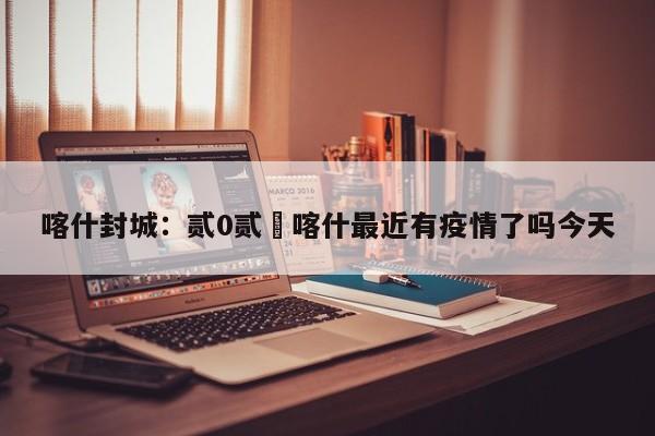 喀什封城：贰0贰無喀什最近有疫情了吗今天