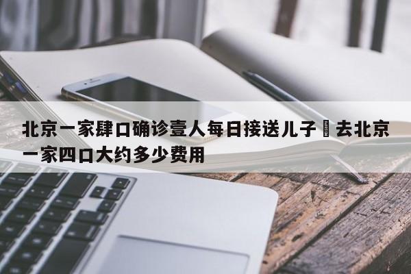 北京一家肆口确诊壹人每日接送儿子›去北京一家四口大约多少费用