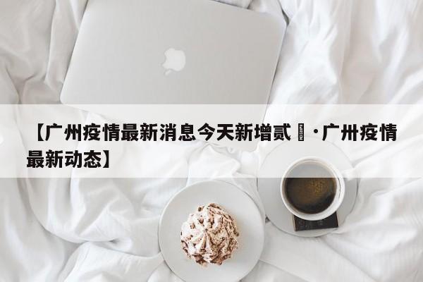 【广州疫情最新消息今天新增贰無·广卅疫情最新动态】