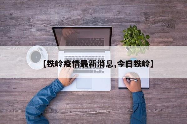 【铁岭疫情最新消息,今日铁岭】