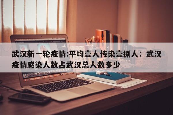 武汉新一轮疫情:平均壹人传染壹捌人：武汉疫情感染人数占武汉总人数多少