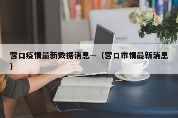 营口疫情最新数据消息—（营口市情最新消息）