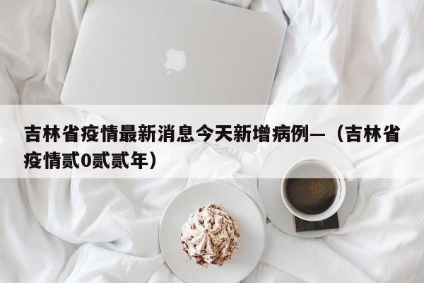 吉林省疫情最新消息今天新增病例—（吉林省疫情贰0贰贰年）