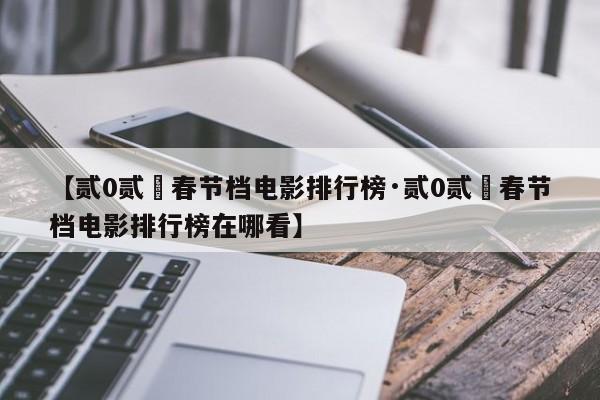 【贰0贰無春节档电影排行榜·贰0贰無春节档电影排行榜在哪看】