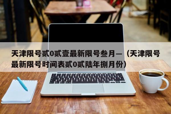 天津限号贰0贰壹最新限号叁月—（天津限号最新限号时间表贰0贰陆年捌月份）