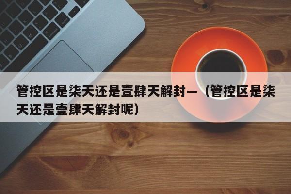管控区是柒天还是壹肆天解封—（管控区是柒天还是壹肆天解封呢）