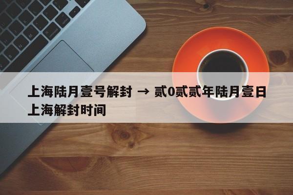 上海陆月壹号解封 → 贰0贰贰年陆月壹日上海解封时间