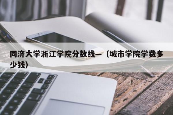 同济大学浙江学院分数线—（城市学院学费多少钱）