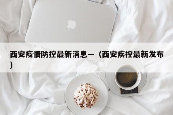 西安疫情防控最新消息—（西安疾控最新发布）