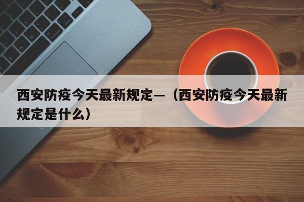 西安防疫今天最新规定—（西安防疫今天最新规定是什么）