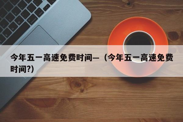 今年五一高速免费时间—（今年五一高速免费时间?）