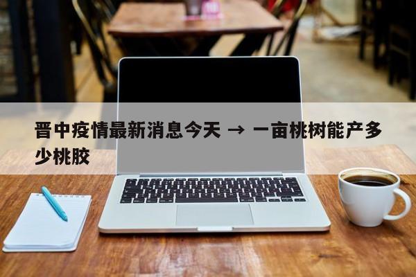 晋中疫情最新消息今天 → 一亩桃树能产多少桃胶