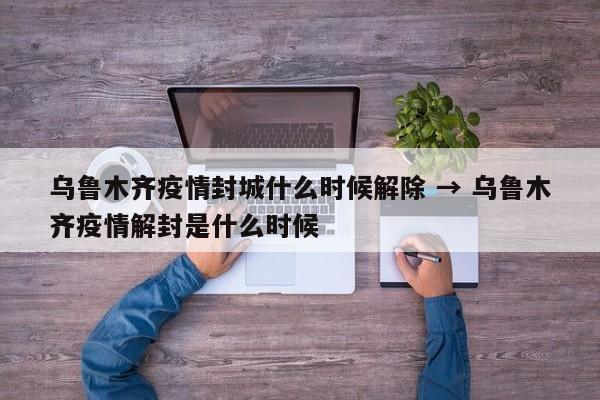 乌鲁木齐疫情封城什么时候解除 → 乌鲁木齐疫情解封是什么时候