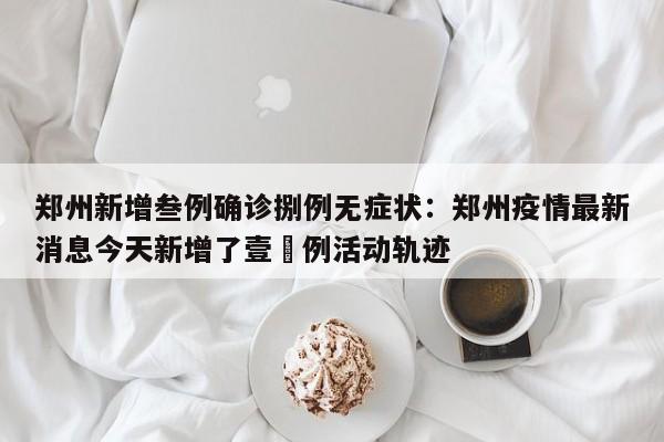 郑州新增叁例确诊捌例无症状：郑州疫情最新消息今天新增了壹無例活动轨迹