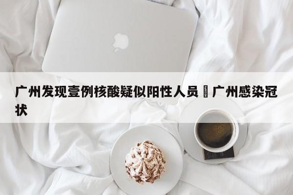 广州发现壹例核酸疑似阳性人员›广州感染冠状