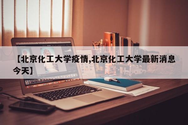 【北京化工大学疫情,北京化工大学最新消息今天】