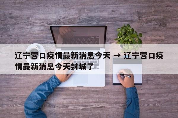 辽宁营口疫情最新消息今天 → 辽宁营口疫情最新消息今天封城了