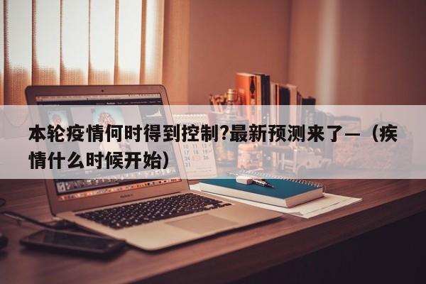 本轮疫情何时得到控制?最新预测来了—（疾情什么时候开始）