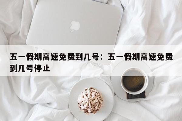 五一假期高速免费到几号：五一假期高速免费到几号停止