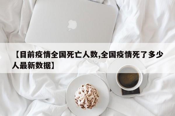 【目前疫情全国死亡人数,全国疫情死了多少人最新数据】
