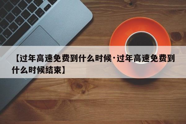 【过年高速免费到什么时候·过年高速免费到什么时候结束】